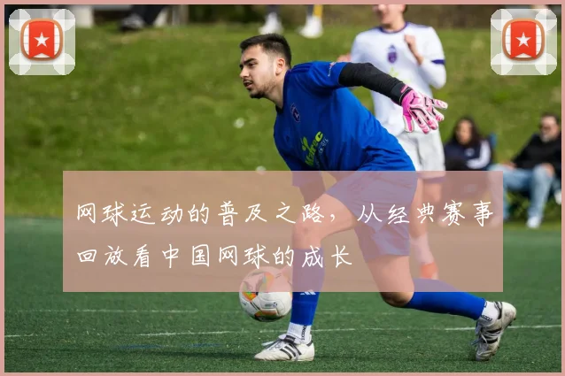 网球运动的普及之路，从经典赛事回放看中国网球的成长