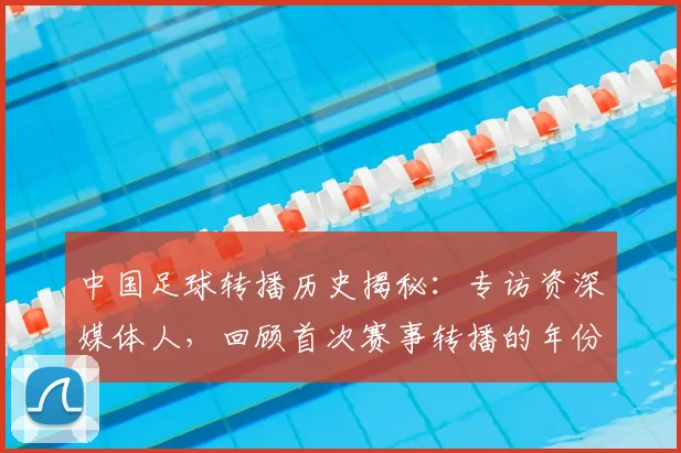 中国足球转播历史揭秘：专访资深媒体人，回顾首次赛事转播的年份_20260610190327