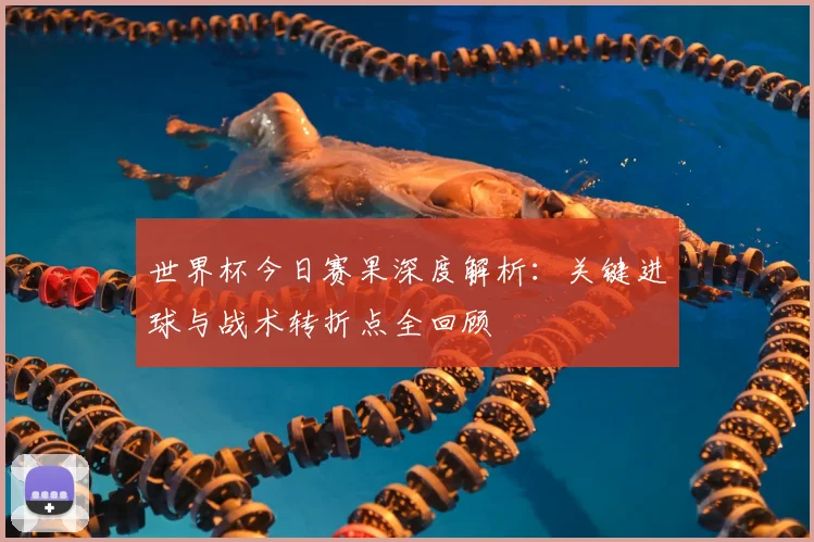 世界杯今日赛果深度解析：关键进球与战术转折点全回顾