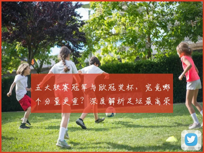 五大联赛冠军与欧冠奖杯，究竟哪个分量更重？深度解析足坛最高荣誉之争