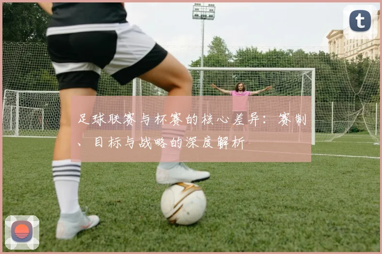 足球联赛与杯赛的核心差异：赛制、目标与战略的深度解析