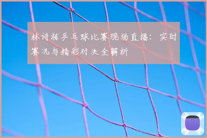 林诗栋乒乓球比赛现场直播：实时赛况与精彩对决全解析