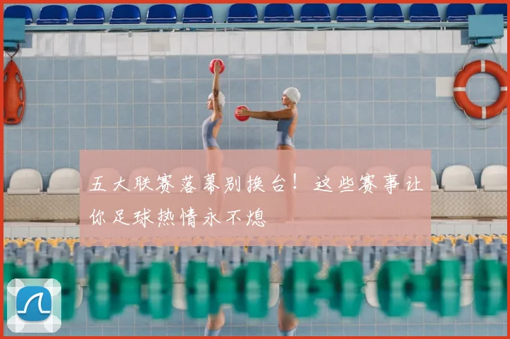 五大联赛落幕别换台！这些赛事让你足球热情永不熄