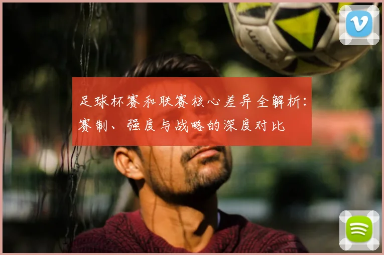 足球杯赛和联赛核心差异全解析：赛制、强度与战略的深度对比